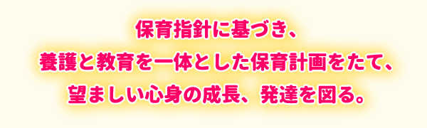 保育指針に基づき、養護と教育を一体とした保育計画をたて、望ましい心身の成長、発達を図る。